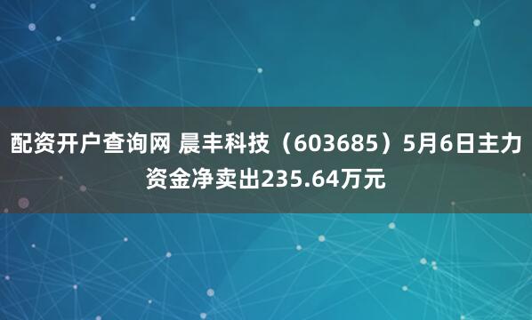 配资开户查询网 晨丰科技（603685）5月6日主力资金净卖出235.64万元
