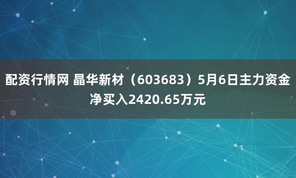 配资行情网 晶华新材（603683）5月6日主力资金净买入2420.65万元