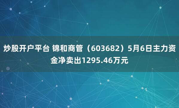 炒股开户平台 锦和商管（603682）5月6日主力资金净卖出1295.46万元
